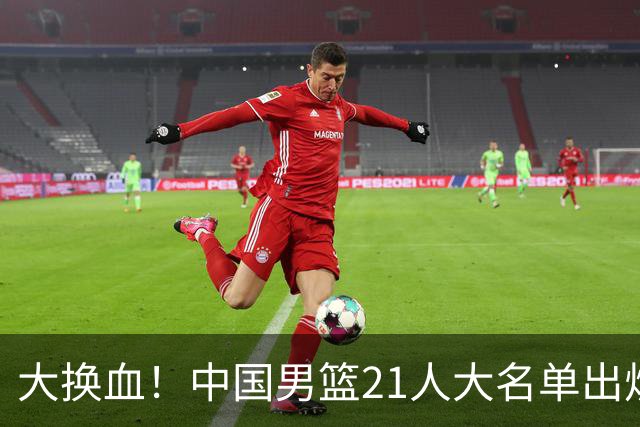 大换血！中国男篮21人大名单出炉，五王牌落选，郭士强最新发声